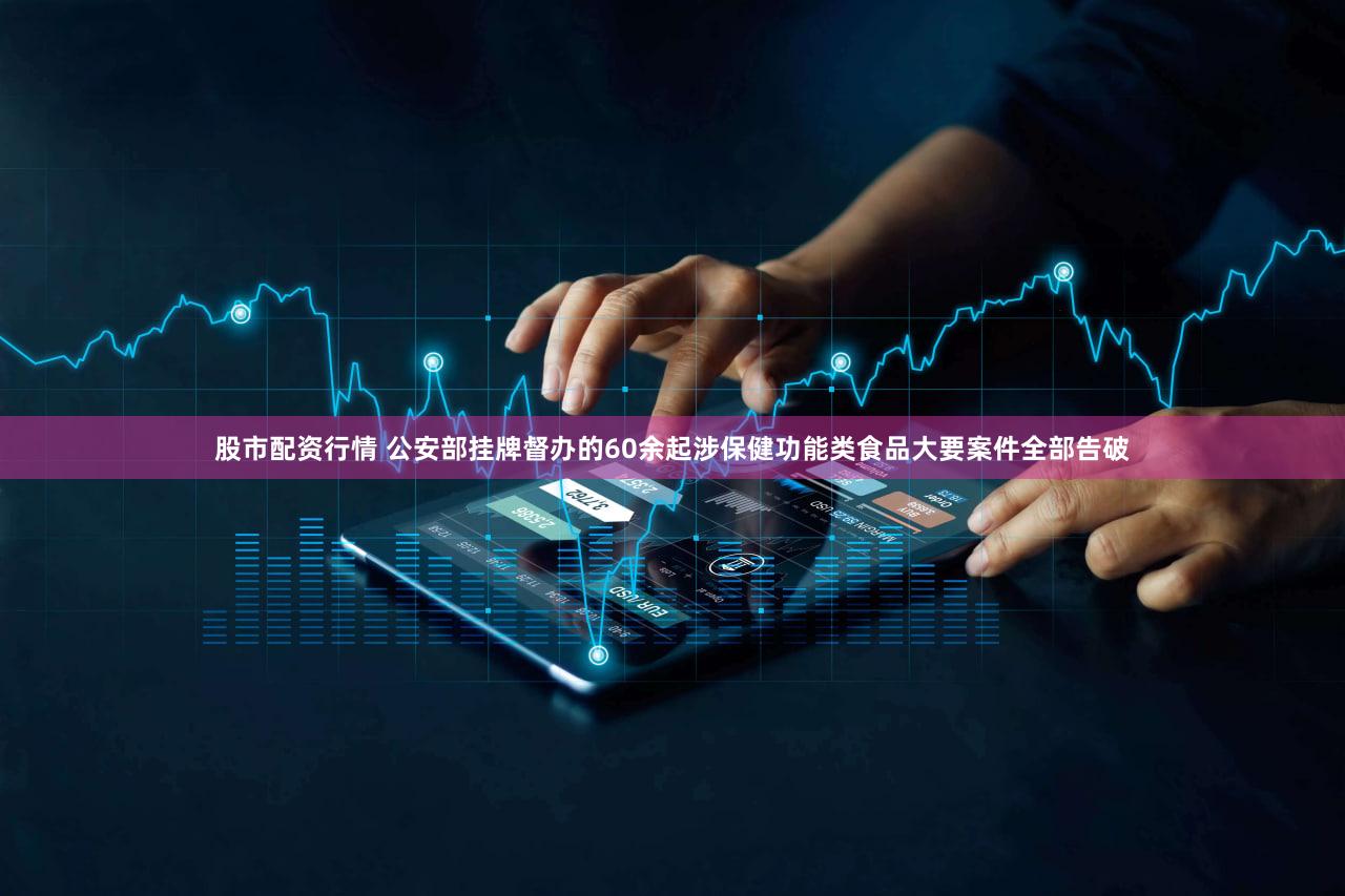 股市配资行情 公安部挂牌督办的60余起涉保健功能类食品大要案件全部告破