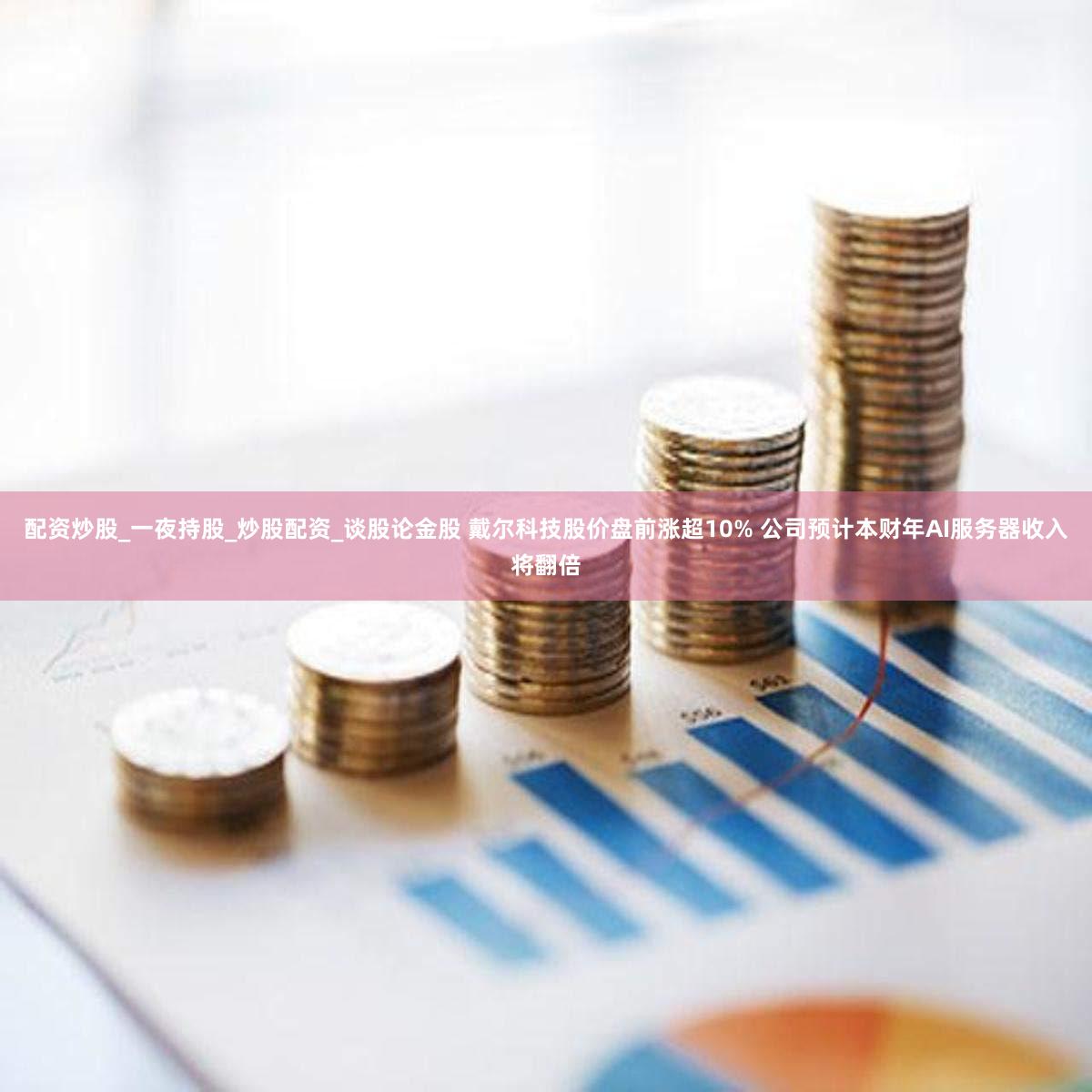 配资炒股_一夜持股_炒股配资_谈股论金股 戴尔科技股价盘前涨超10% 公司预计本财年AI服务器收入将翻倍