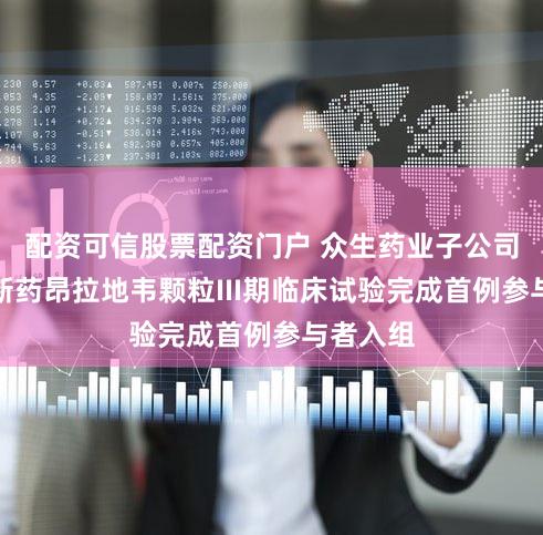 配资可信股票配资门户 众生药业子公司一类创新药昂拉地韦颗粒III期临床试验完成首例参与者入组