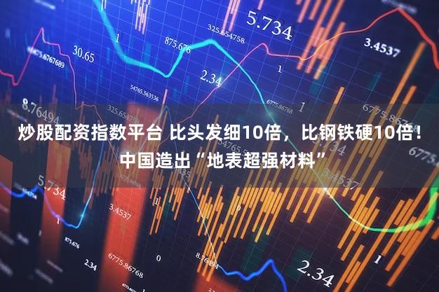 炒股配资指数平台 比头发细10倍，比钢铁硬10倍！ 中国造出“地表超强材料”