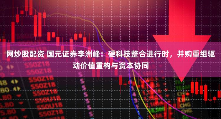 网炒股配资 国元证券李洲峰:硬科技整合进行时,并购重组驱动价值重构与资本协同