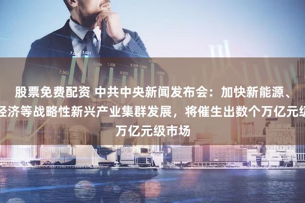 股票免费配资 中共中央新闻发布会：加快新能源、低空经济等战略性新兴产业集群发展，将催生出数个万亿元级市场