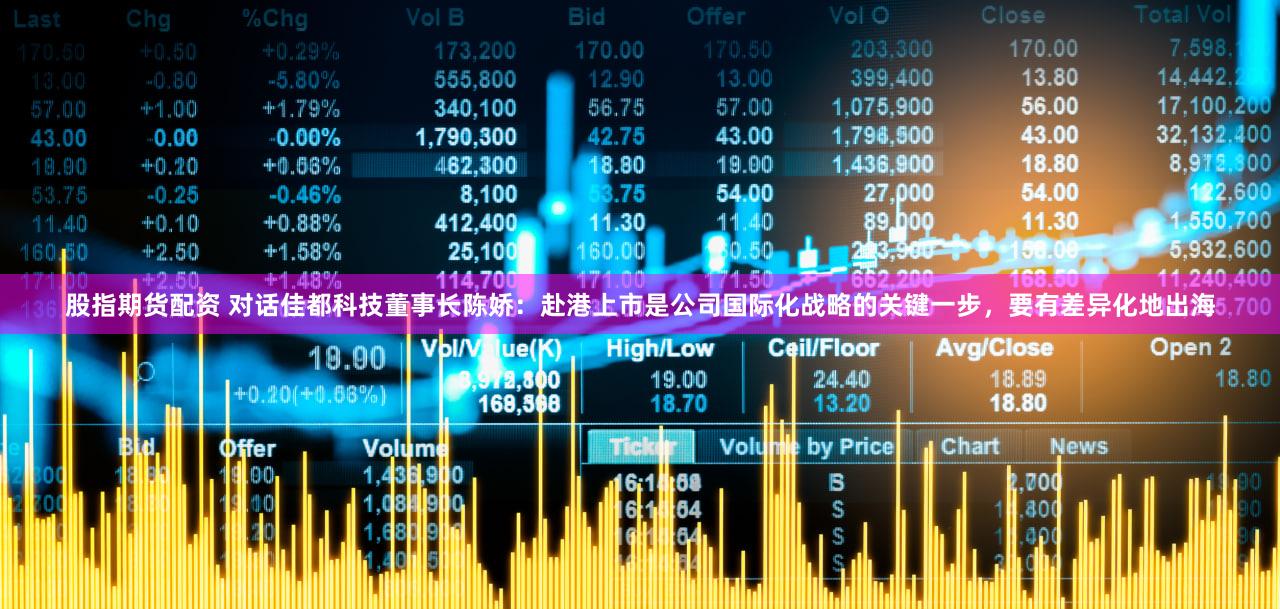 股指期货配资 对话佳都科技董事长陈娇:赴港上市是公司国际化战略的关键一步,要有差异化地出海