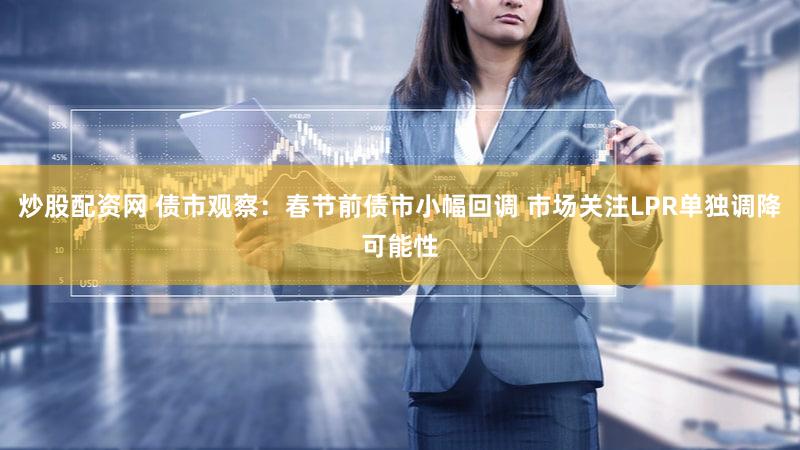 炒股配资网 债市观察：春节前债市小幅回调 市场关注LPR单独调降可能性