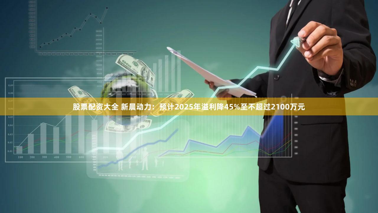 股票配资大全 新晨动力：预计2025年溢利降45%至不超过2100万元