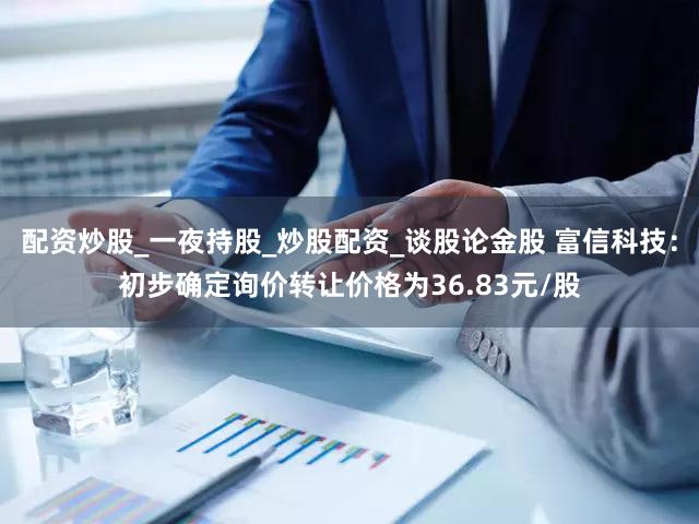 配资炒股_一夜持股_炒股配资_谈股论金股 富信科技：初步确定询价转让价格为36.83元/股