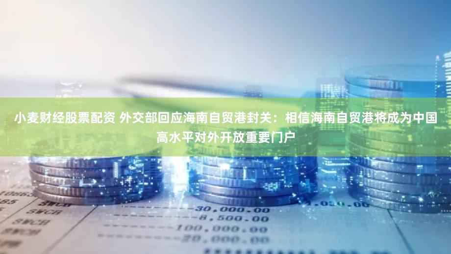 小麦财经股票配资 外交部回应海南自贸港封关：相信海南自贸港将成为中国高水平对外开放重要门户