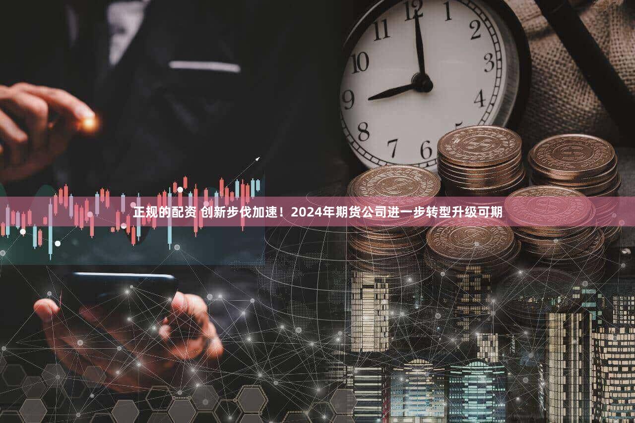 正规的配资 创新步伐加速!2024年期货公司进一步转型升级可期