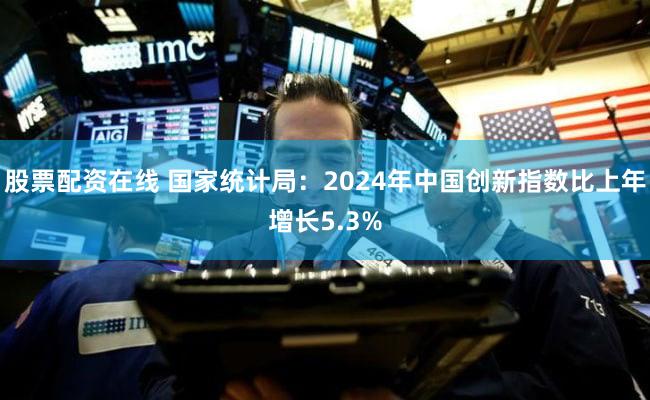 股票配资在线 国家统计局：2024年中国创新指数比上年增长5.3%