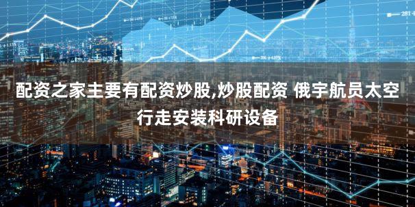 配资之家主要有配资炒股,炒股配资 俄宇航员太空行走安装科研设备