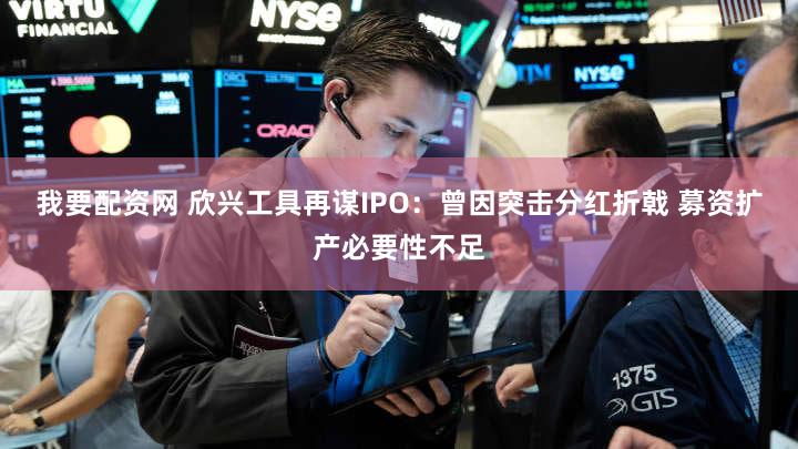 我要配资网 欣兴工具再谋IPO:曾因突击分红折戟 募资扩产必要性不足