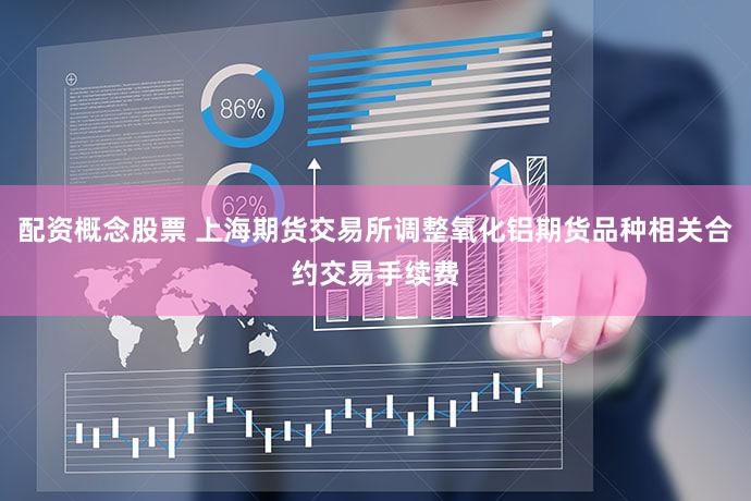 配资概念股票 上海期货交易所调整氧化铝期货品种相关合约交易手续费