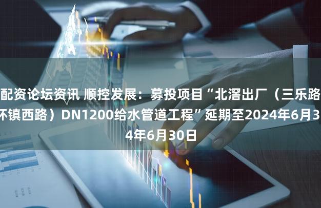 配资论坛资讯 顺控发展：募投项目“北滘出厂（三乐路至环镇西路）DN1200给水管道工程”延期至2024年6月30日