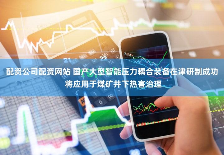 配资公司配资网站 国产大型智能压力耦合装备在津研制成功 将应用于煤矿井下热害治理