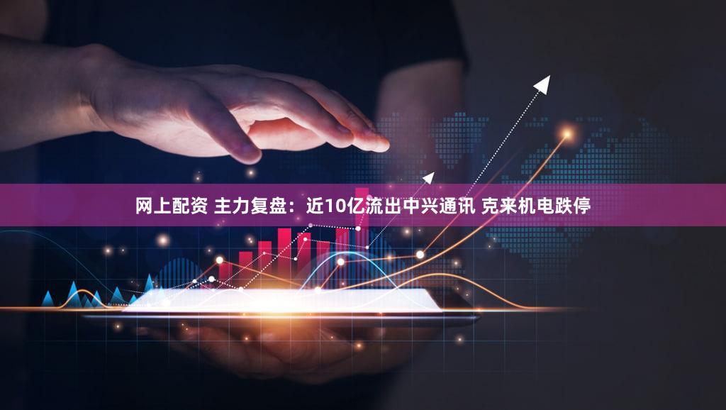网上配资 主力复盘：近10亿流出中兴通讯 克来机电跌停