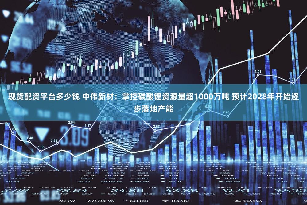 现货配资平台多少钱 中伟新材：掌控碳酸锂资源量超1000万吨 预计2028年开始逐步落地产能