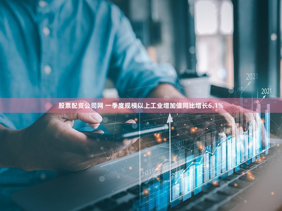 股票配资公司网 一季度规模以上工业增加值同比增长6.1%
