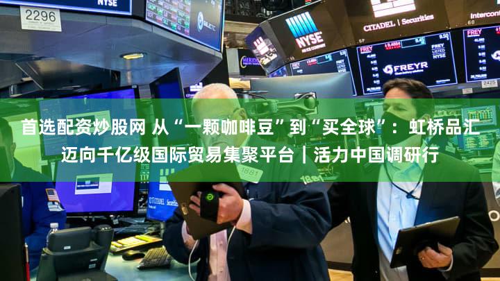 首选配资炒股网 从“一颗咖啡豆”到“买全球”：虹桥品汇迈向千亿级国际贸易集聚平台｜活力中国调研行
