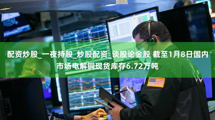 配资炒股_一夜持股_炒股配资_谈股论金股 截至1月8日国内市场电解铜现货库存6.72万吨