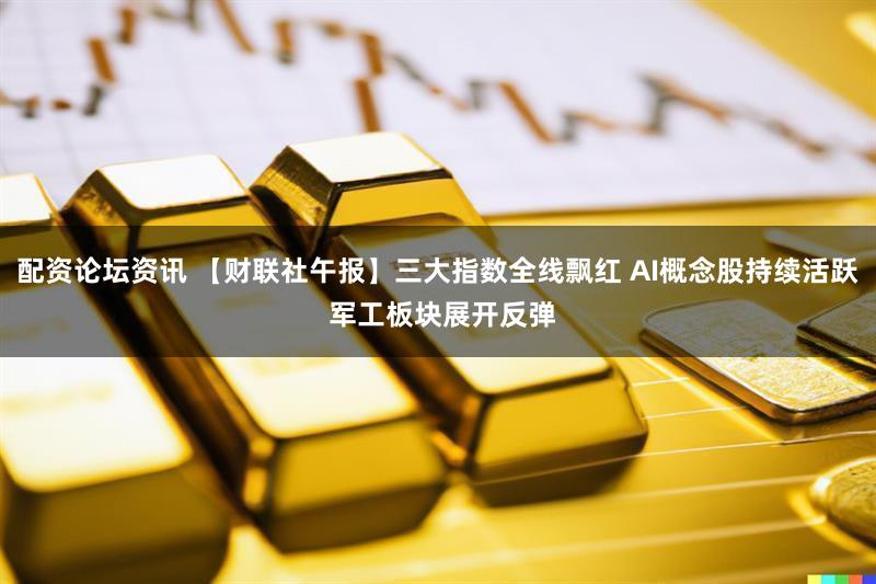 配资论坛资讯 【财联社午报】三大指数全线飘红 AI概念股持续活跃 军工板块展开反弹