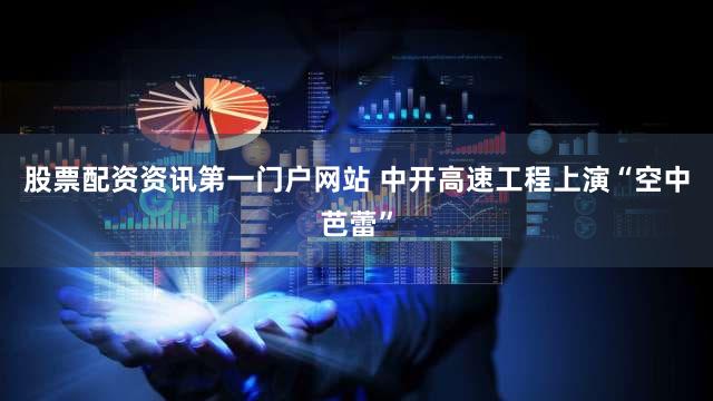 股票配资资讯第一门户网站 中开高速工程上演“空中芭蕾”