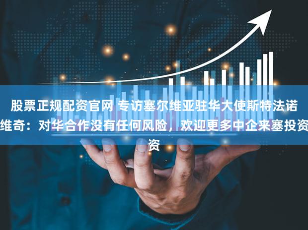 股票正规配资官网 专访塞尔维亚驻华大使斯特法诺维奇：对华合作没有任何风险，欢迎更多中企来塞投资