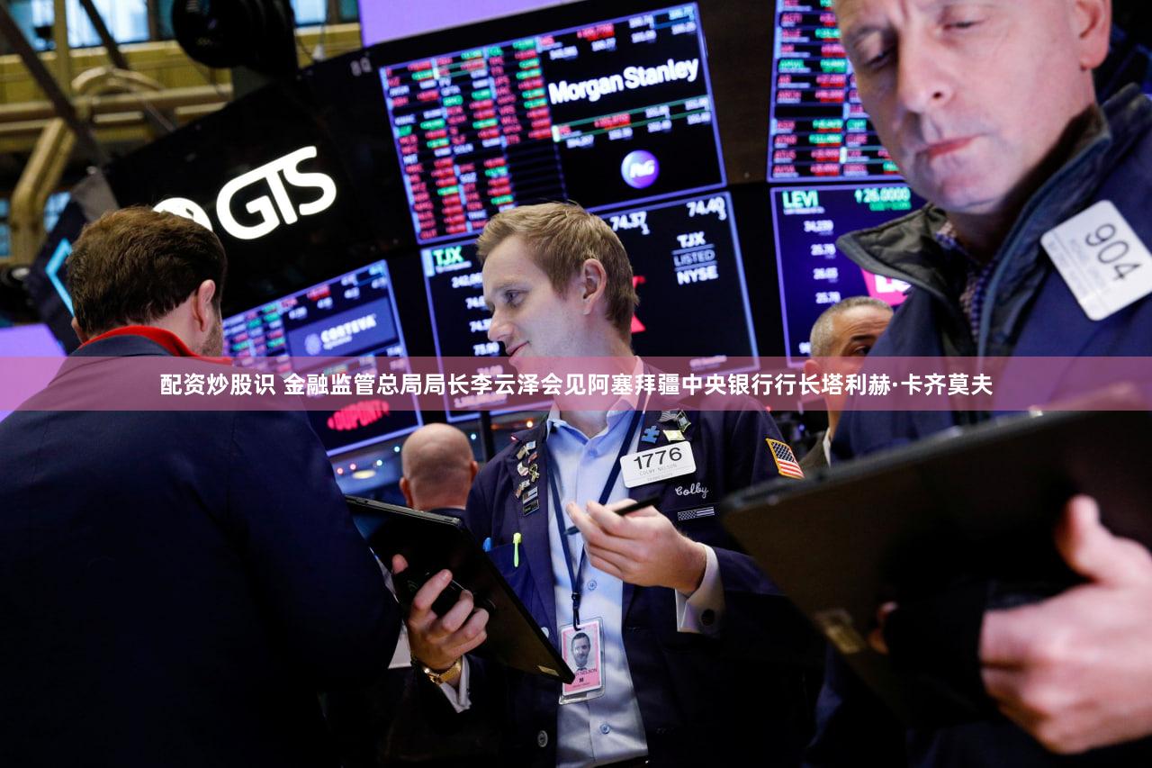 配资炒股识 金融监管总局局长李云泽会见阿塞拜疆中央银行行长塔利赫·卡齐莫夫