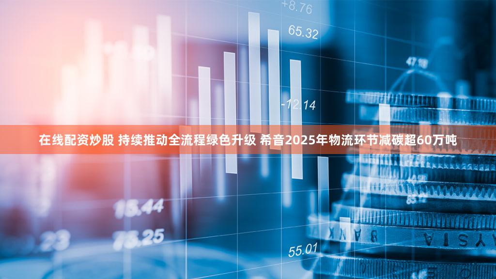 在线配资炒股 持续推动全流程绿色升级 希音2025年物流环节减碳超60万吨