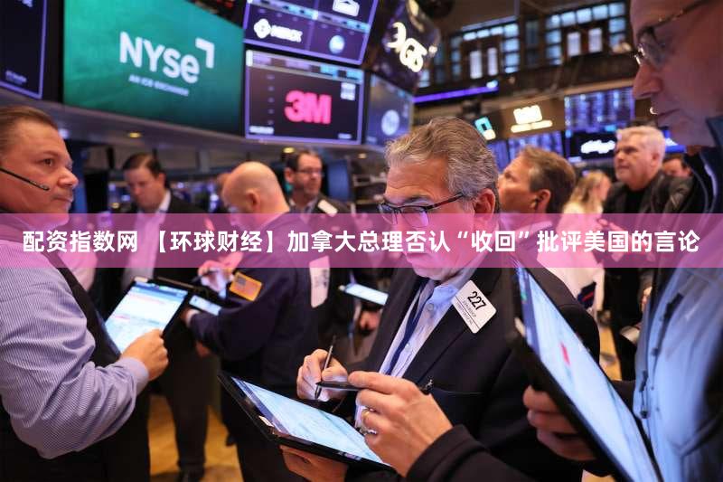 配资指数网 【环球财经】加拿大总理否认“收回”批评美国的言论