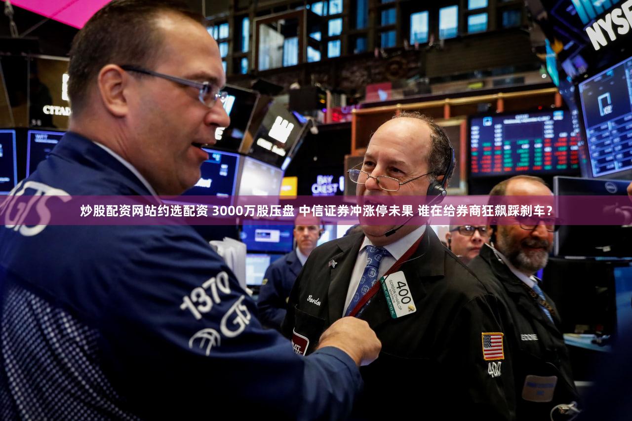 炒股配资网站约选配资 3000万股压盘 中信证券冲涨停未果 谁在给券商狂飙踩刹车？