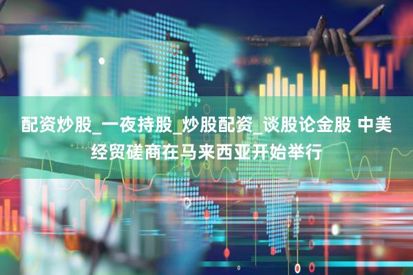 配资炒股_一夜持股_炒股配资_谈股论金股 中美经贸磋商在马来西亚开始举行