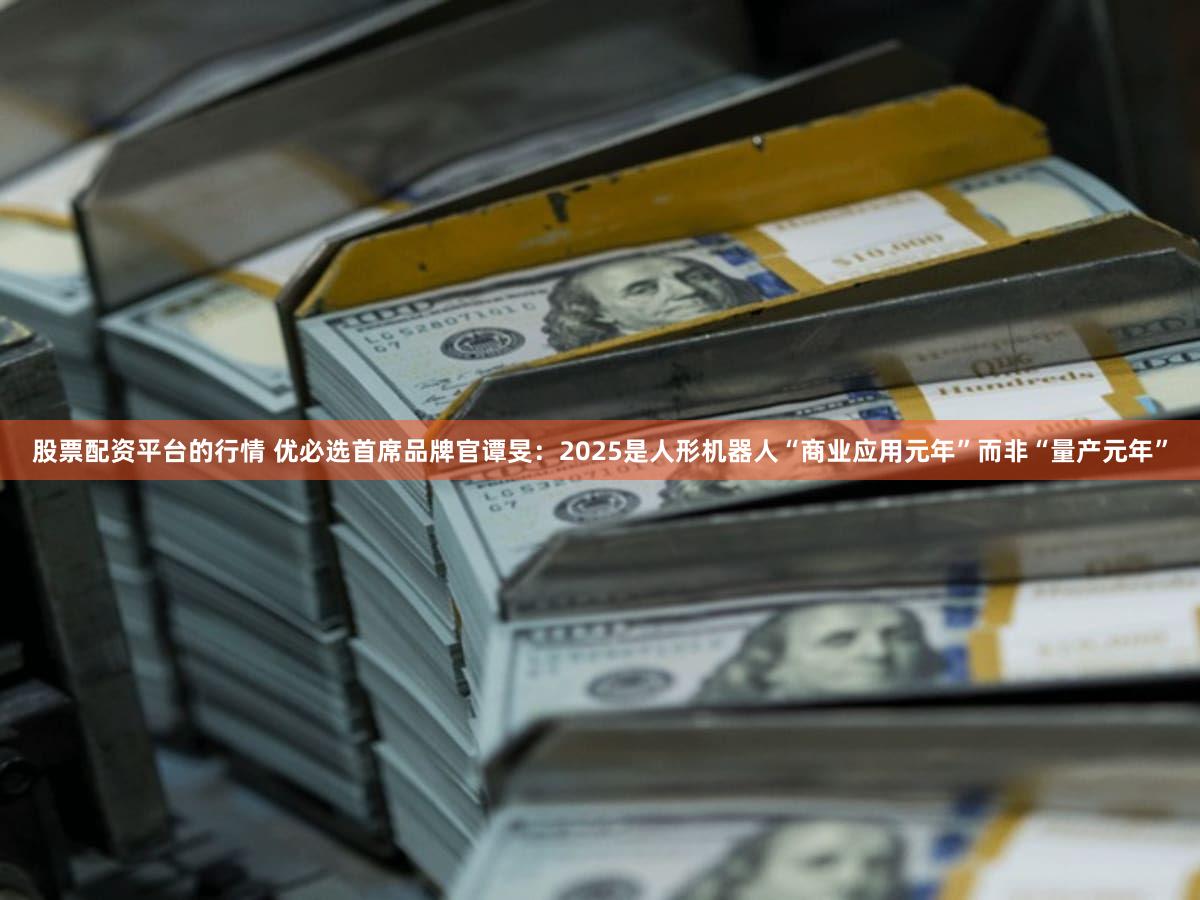 股票配资平台的行情 优必选首席品牌官谭旻：2025是人形机器人“商业应用元年”而非“量产元年”