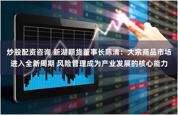 炒股配资咨询 新湖期货董事长陈清：大宗商品市场进入全新周期 风险管理成为产业发展的核心能力