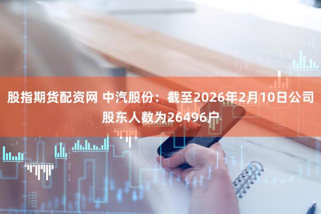 股指期货配资网 中汽股份：截至2026年2月10日公司股东人数为26496户