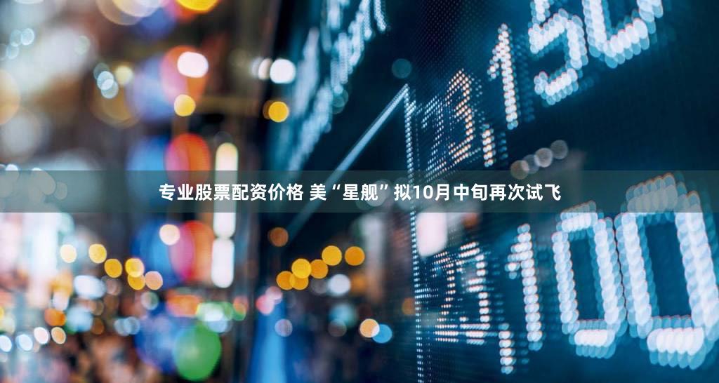专业股票配资价格 美“星舰”拟10月中旬再次试飞