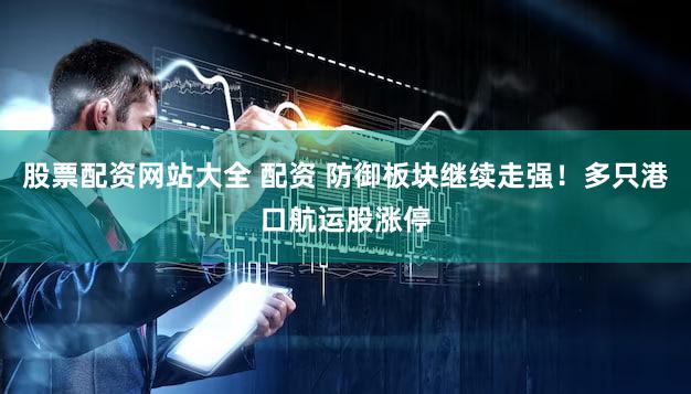 股票配资网站大全 配资 防御板块继续走强！多只港口航运股涨停